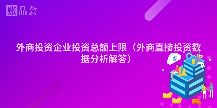 外商投资企业投资总额上限（外商直接投资数据分析解答）