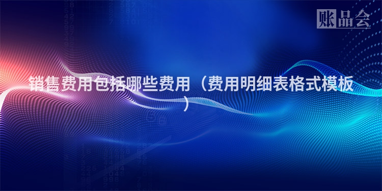 销售费用包括哪些费用（费用明细表格式模板）