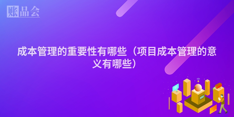 成本管理的重要性有哪些（项目成本管理的意义有哪些）