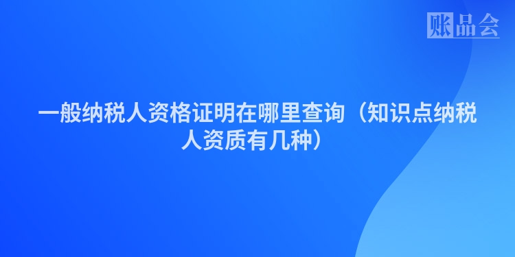 一般纳税人资格证明在哪里查询（知识点纳税人资质有几种）