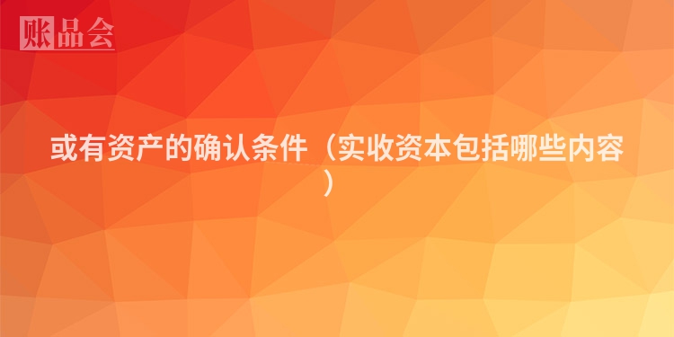 或有资产的确认条件（实收资本包括哪些内容）