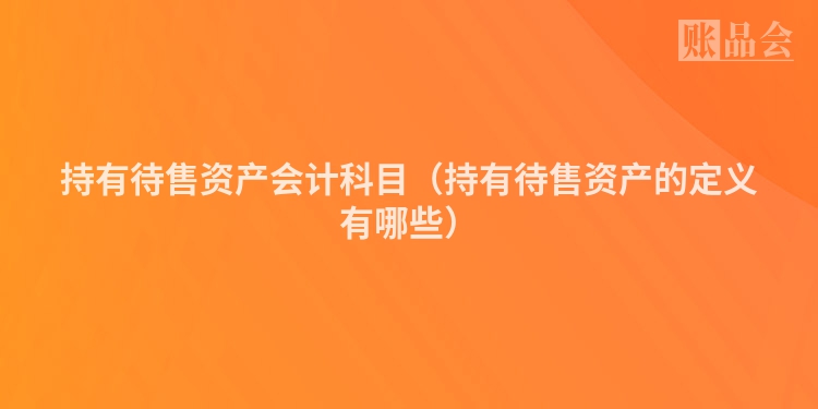 持有待售资产会计科目（持有待售资产的定义有哪些）