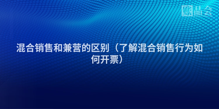 混合销售和兼营的区别（了解混合销售行为如何开票）