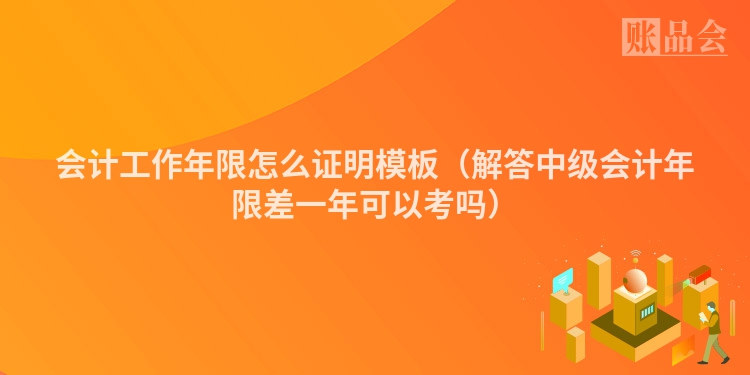 会计工作年限怎么证明模板（解答中级会计年限差一年可以考吗）
