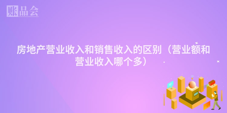 房地产营业收入和销售收入的区别（营业额和营业收入哪个多）