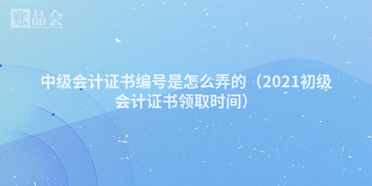 中级会计证书编号是怎么弄的（2021初级会计证书领取时间）