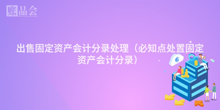 出售固定资产会计分录处理（必知点处置固定资产会计分录）