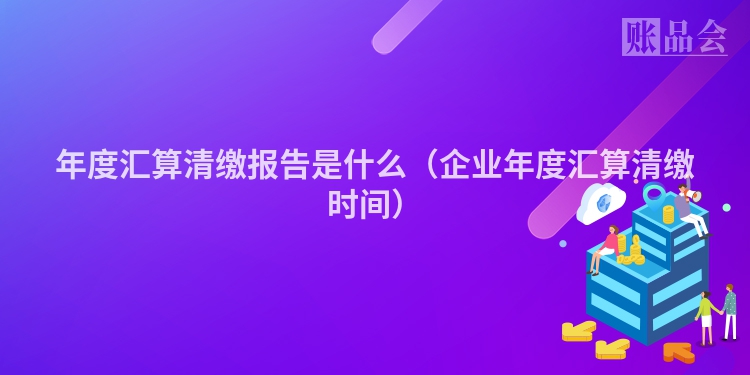 年度汇算清缴报告是什么（企业年度汇算清缴时间）