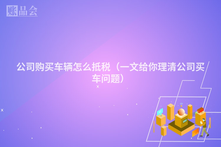 公司购买车辆怎么抵税（一文给你理清公司买车问题）