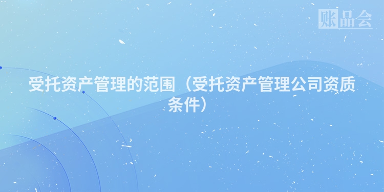 受托资产管理的范围（受托资产管理公司资质条件）