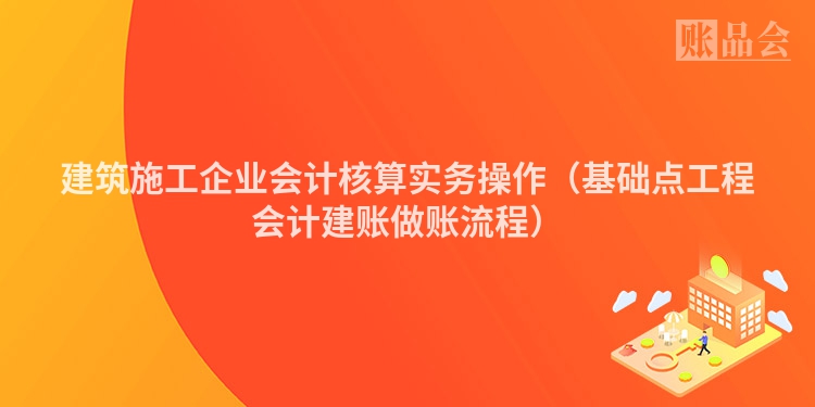 建筑施工企业会计核算实务操作（基础点工程会计建账做账流程）