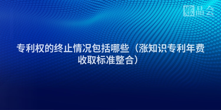 专利权的终止情况包括哪些（涨知识专利年费收取标准整合）