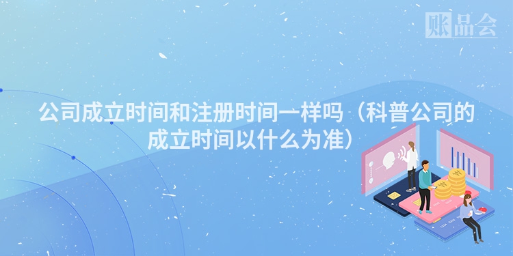 公司成立时间和注册时间一样吗（科普公司的成立时间以什么为准）