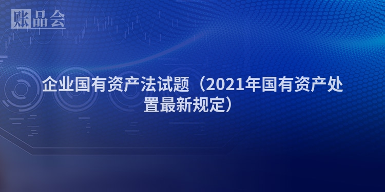 企业国有资产法试题（2021年国有资产处置最新规定）