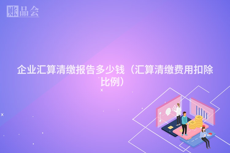 企业汇算清缴报告多少钱（汇算清缴费用扣除比例）