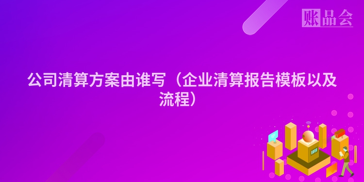 公司清算方案由谁写（企业清算报告模板以及流程）