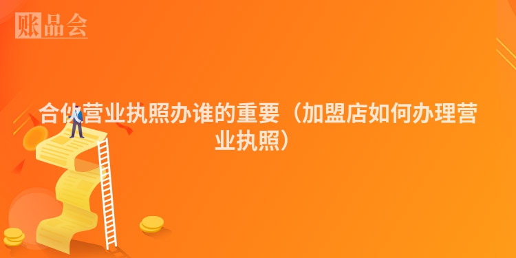 合伙营业执照办谁的重要（加盟店如何办理营业执照）