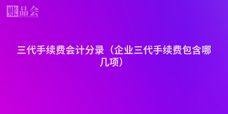 三代手续费会计分录（企业三代手续费包含哪几项）