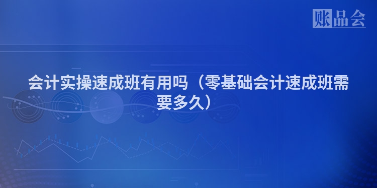 会计实操速成班有用吗（零基础会计速成班需要多久）