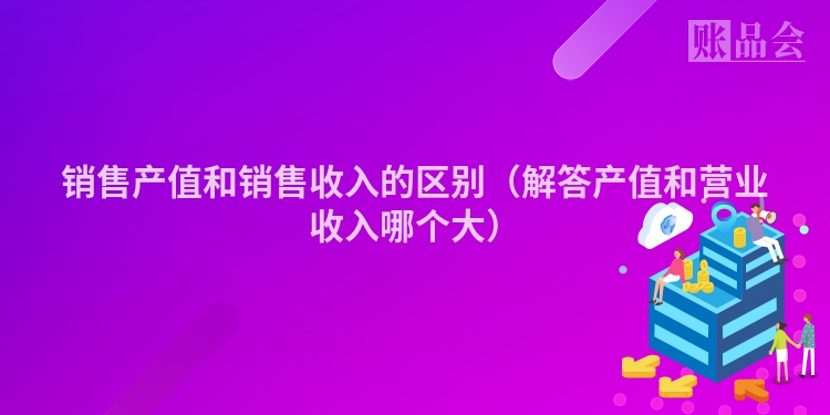 销售产值和销售收入的区别（解答产值和营业收入哪个大）