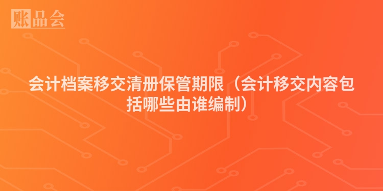 会计档案移交清册保管期限（会计移交内容包括哪些由谁编制）