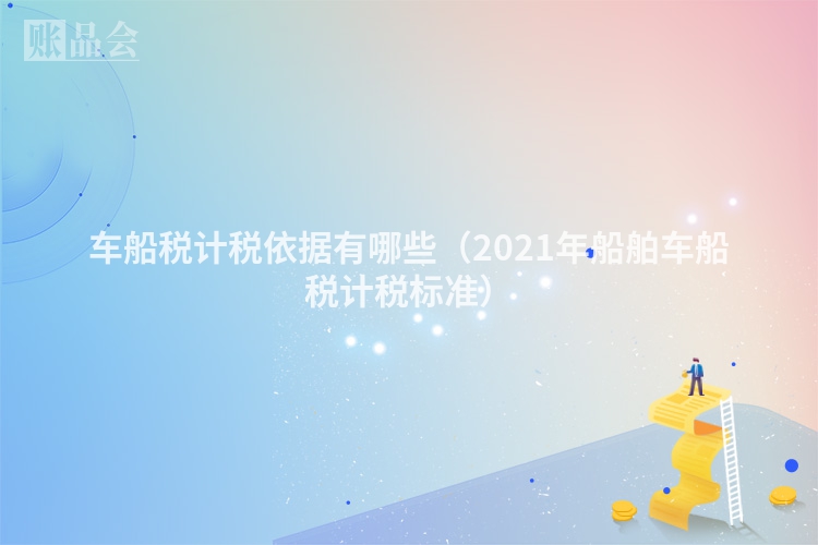 车船税计税依据有哪些（2021年船舶车船税计税标准）