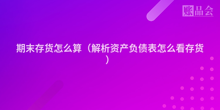 期末存货怎么算（解析资产负债表怎么看存货）