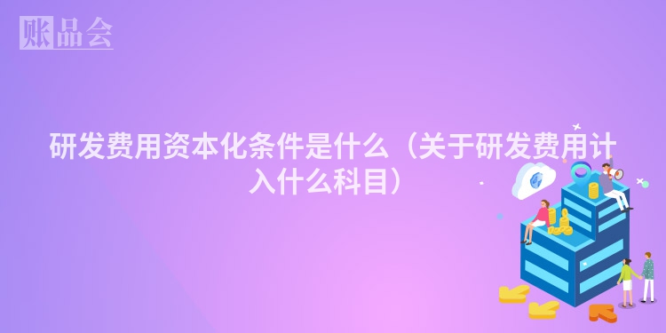 研发费用资本化条件是什么（关于研发费用计入什么科目）
