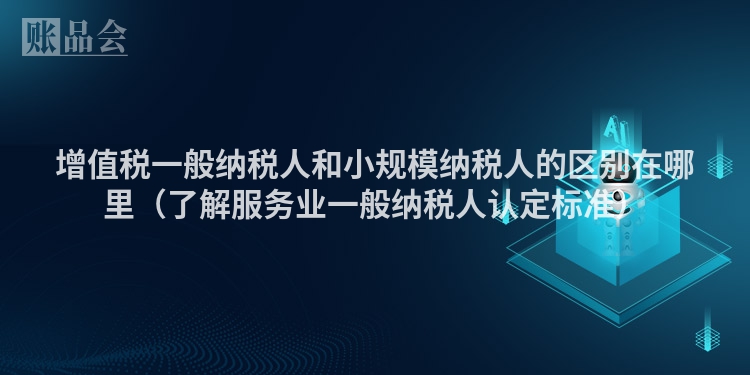 增值税一般纳税人和小规模纳税人的区别在哪里（了解服务业一般纳税人认定标准）