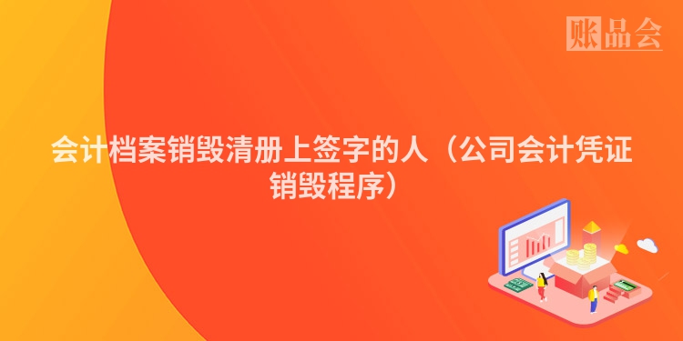 会计档案销毁清册上签字的人（公司会计凭证销毁程序）