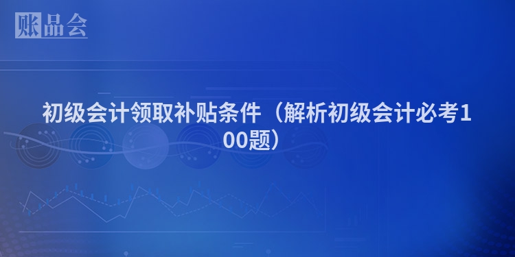 初级会计领取补贴条件（解析初级会计必考100题）