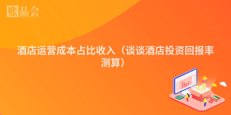 酒店运营成本占比收入（谈谈酒店投资回报率测算）
