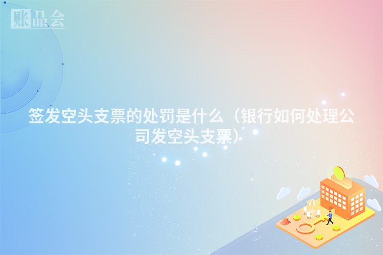 签发空头支票的处罚是什么（银行如何处理公司发空头支票）