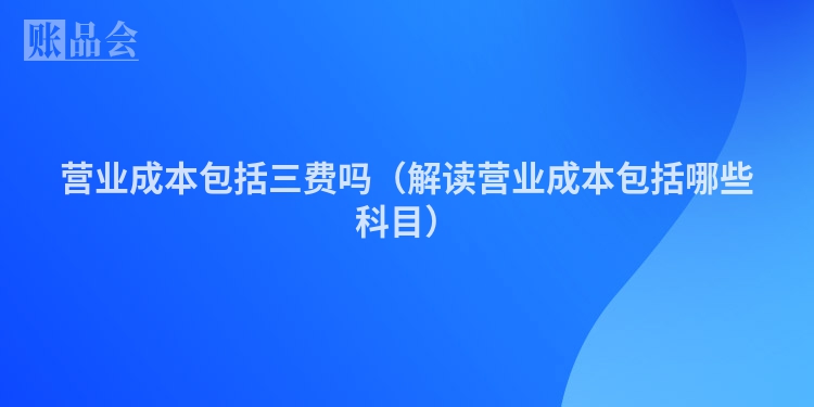 营业成本包括三费吗（解读营业成本包括哪些科目）