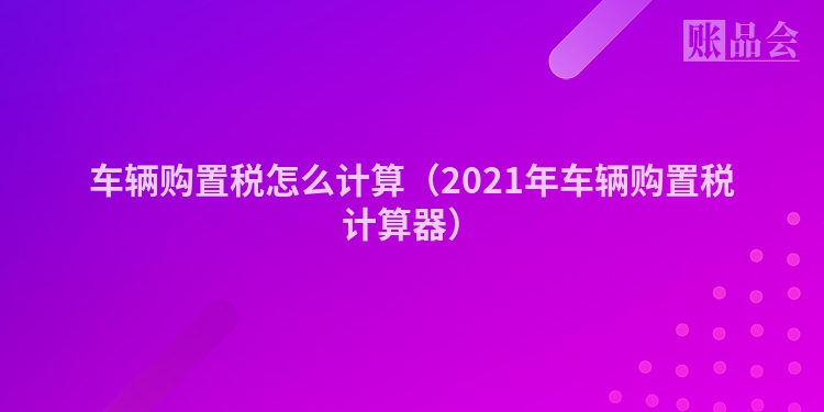 车辆购置税怎么计算（2021年车辆购置税计算器）
