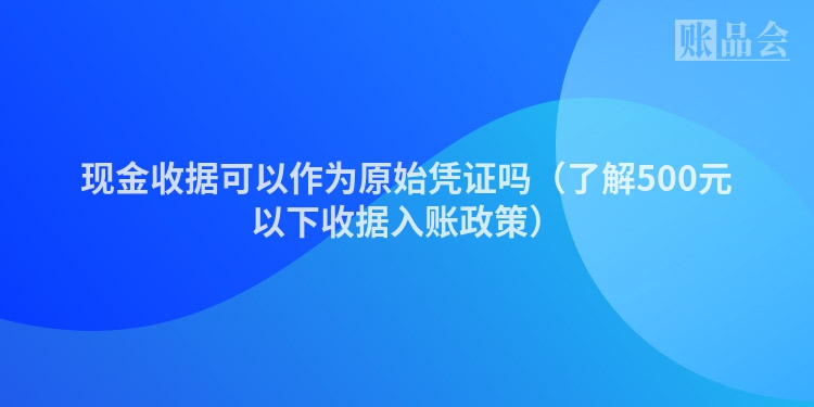 现金收据可以作为原始凭证吗（了解500元以下收据入账政策）
