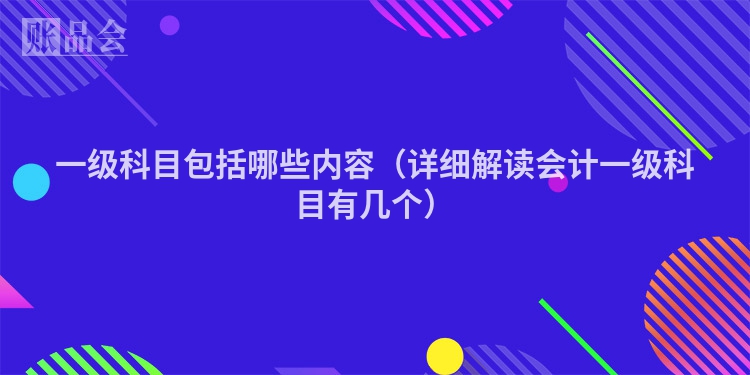 一级科目包括哪些内容（详细解读会计一级科目有几个）