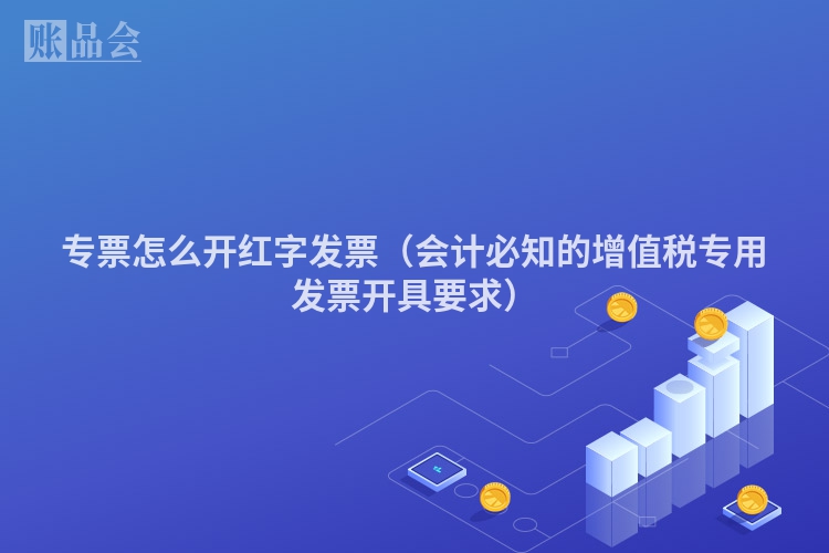 专票怎么开红字发票（会计必知的增值税专用发票开具要求）