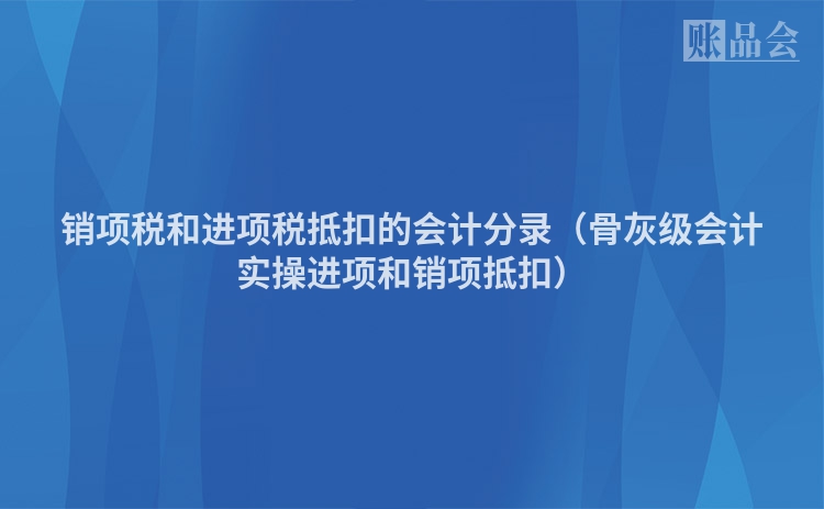 销项税和进项税抵扣的会计分录（骨灰级会计实操进项和销项抵扣）