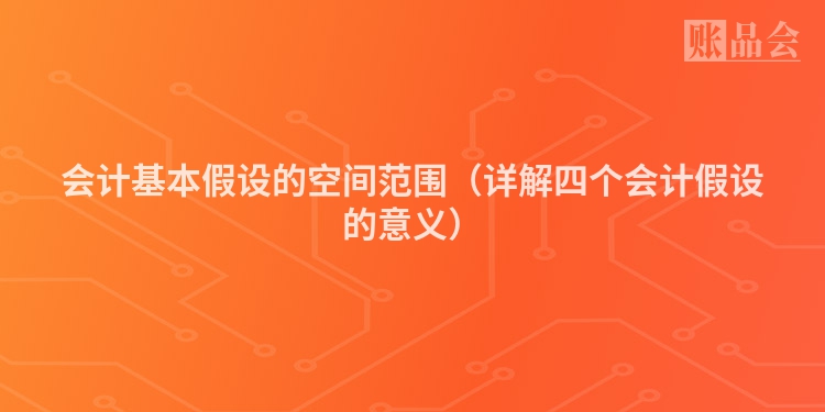 会计基本假设的空间范围（详解四个会计假设的意义）