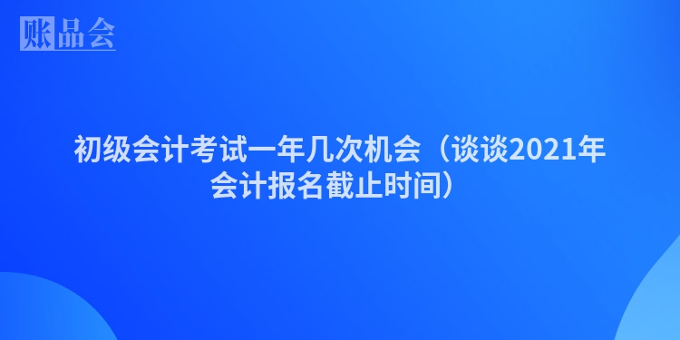 初级会计考试一年几次机会（谈谈2021年会计报名截止时间）