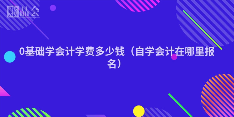 0基础学会计学费多少钱（自学会计在哪里报名）