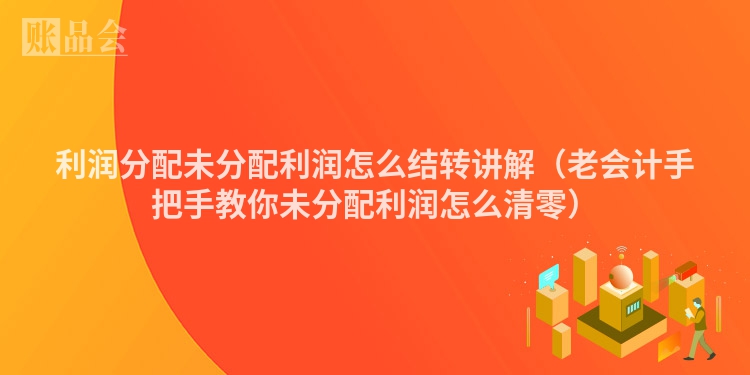 利润分配未分配利润怎么结转讲解（老会计手把手教你未分配利润怎么清零）