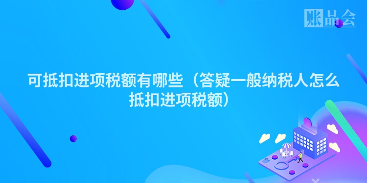 可抵扣进项税额有哪些（答疑一般纳税人怎么抵扣进项税额）