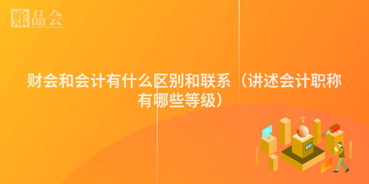 财会和会计有什么区别和联系（讲述会计职称有哪些等级）