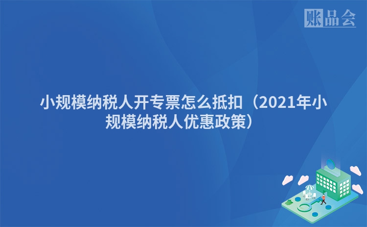 小规模纳税人开专票怎么抵扣（2021年小规模纳税人优惠政策）