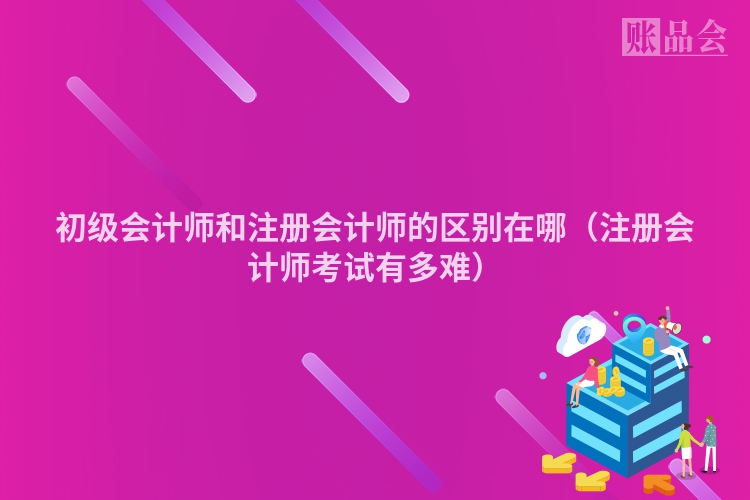 初级会计师和注册会计师的区别在哪（注册会计师考试有多难）
