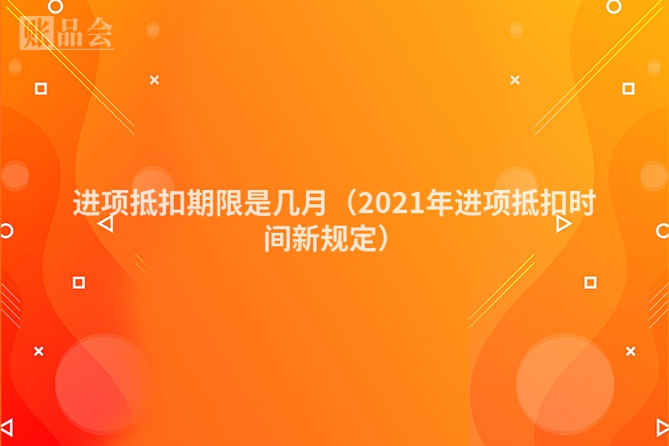 进项抵扣期限是几月（2021年进项抵扣时间新规定）