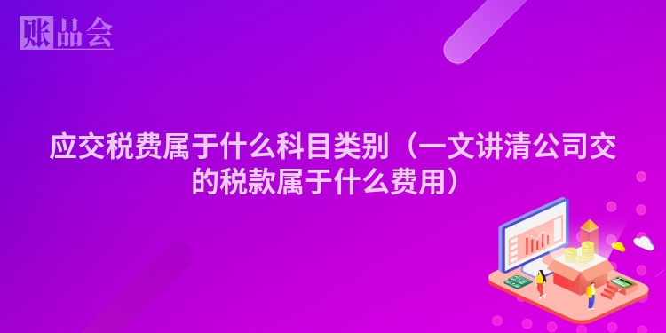 应交税费属于什么科目类别（一文讲清公司交的税款属于什么费用）