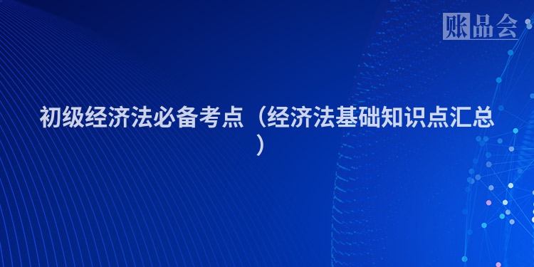 初级经济法必备考点（经济法基础知识点汇总）